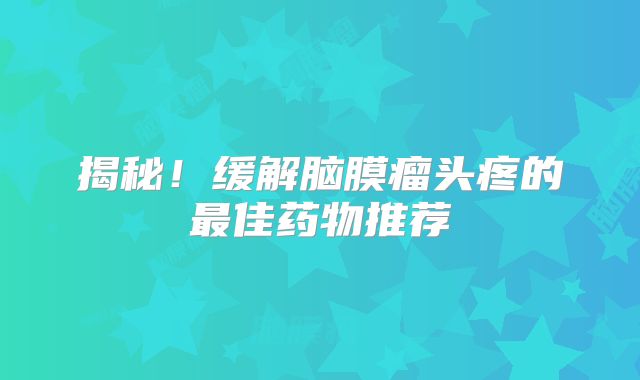 揭秘！缓解脑膜瘤头疼的最佳药物推荐