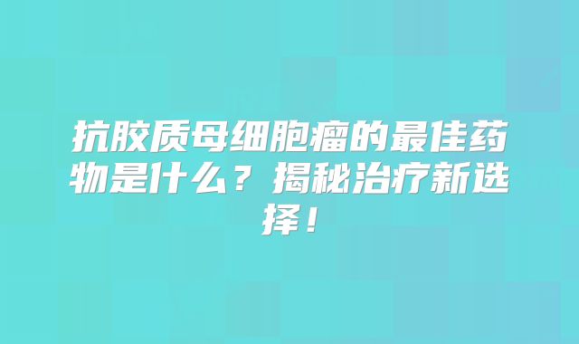 抗胶质母细胞瘤的最佳药物是什么？揭秘治疗新选择！