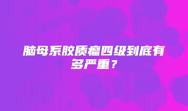 脑母系胶质瘤四级到底有多严重？