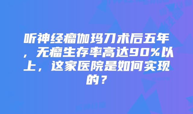 听神经瘤伽玛刀术后五年，无瘤生存率高达90%以上，这家医院是如何实现的？