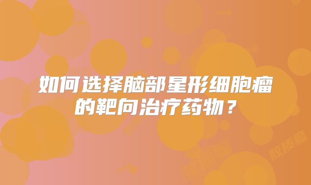 如何选择脑部星形细胞瘤的靶向治疗药物？