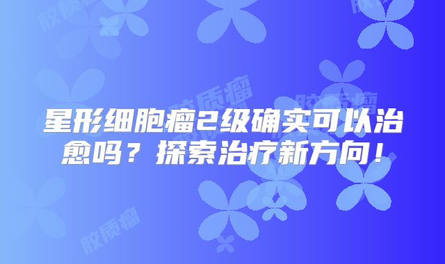 星形细胞瘤2级确实可以治愈吗？探索治疗新方向！
