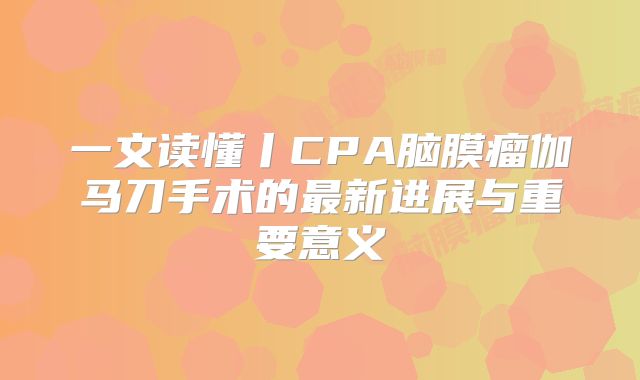一文读懂丨CPA脑膜瘤伽马刀手术的最新进展与重要意义