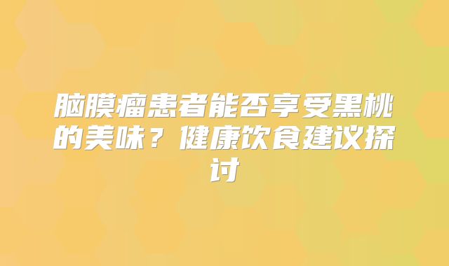 脑膜瘤患者能否享受黑桃的美味？健康饮食建议探讨
