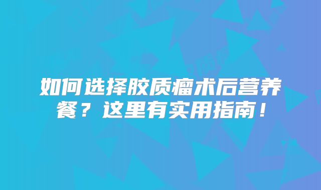 如何选择胶质瘤术后营养餐？这里有实用指南！