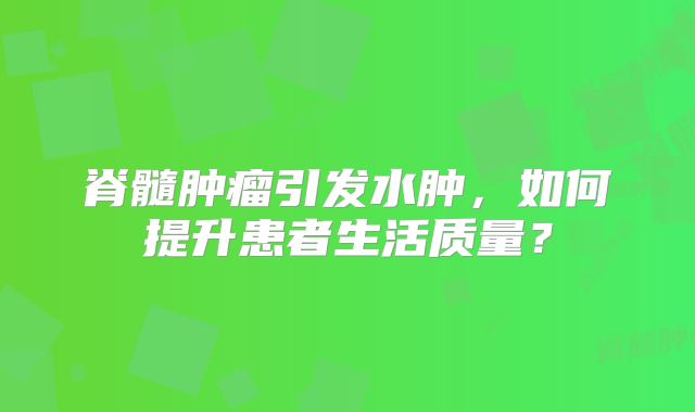 脊髓肿瘤引发水肿，如何提升患者生活质量？