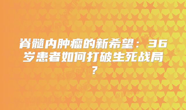 脊髓内肿瘤的新希望：36岁患者如何打破生死战局？