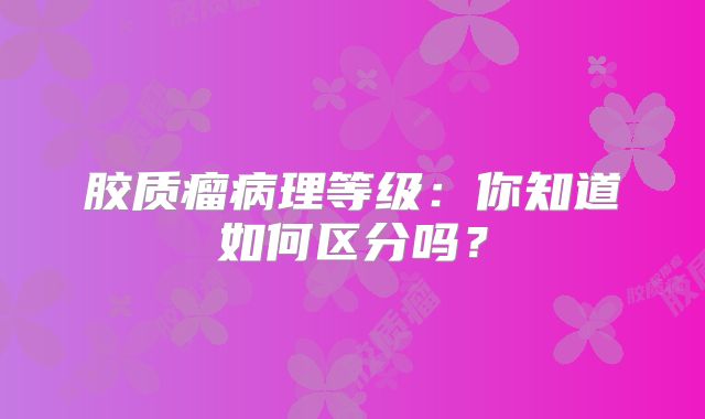 胶质瘤病理等级：你知道如何区分吗？