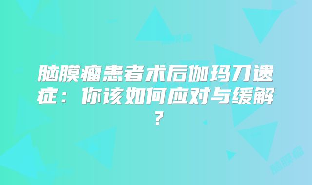 脑膜瘤患者术后伽玛刀遗症：你该如何应对与缓解？