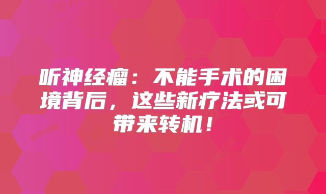 听神经瘤：不能手术的困境背后，这些新疗法或可带来转机！