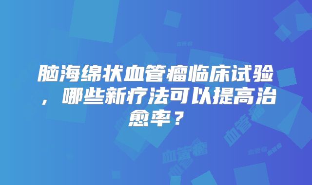 脑海绵状血管瘤临床试验，哪些新疗法可以提高治愈率？