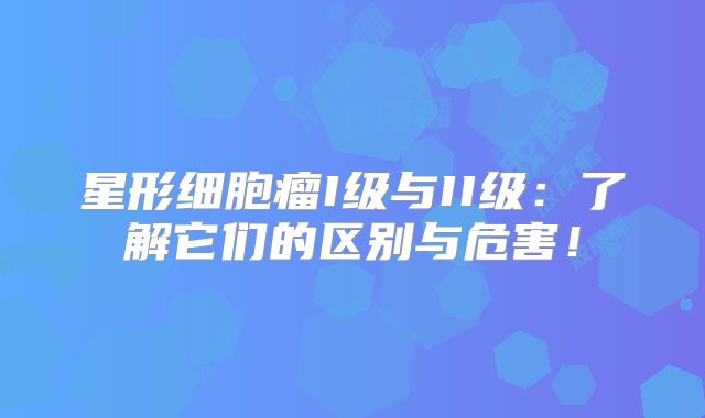 星形细胞瘤I级与II级：了解它们的区别与危害！