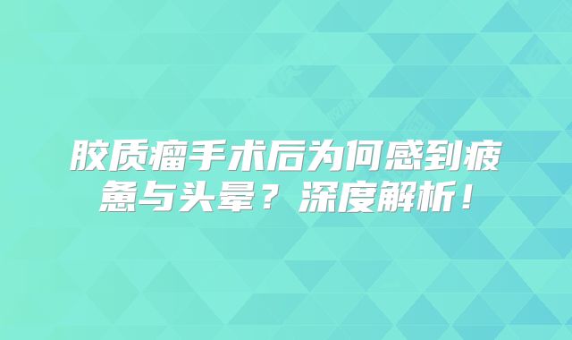 胶质瘤手术后为何感到疲惫与头晕？深度解析！