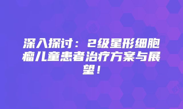 深入探讨：2级星形细胞瘤儿童患者治疗方案与展望！