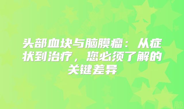头部血块与脑膜瘤：从症状到治疗，您必须了解的关键差异