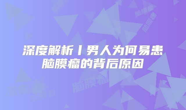 深度解析丨男人为何易患脑膜瘤的背后原因