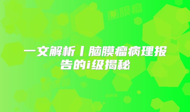 一文解析丨脑膜瘤病理报告的i级揭秘