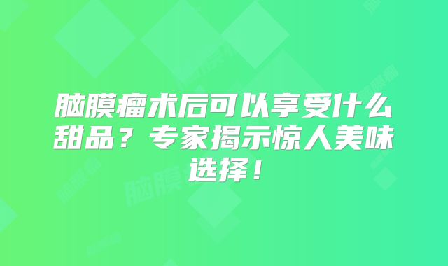 脑膜瘤术后可以享受什么甜品？专家揭示惊人美味选择！