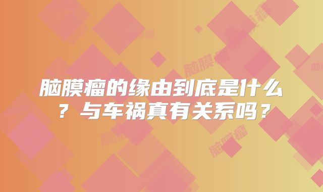 脑膜瘤的缘由到底是什么？与车祸真有关系吗？