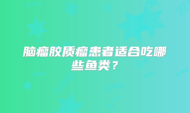 脑瘤胶质瘤患者适合吃哪些鱼类？
