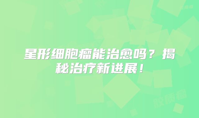 星形细胞瘤能治愈吗？揭秘治疗新进展！