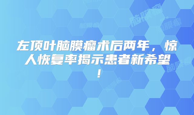 左顶叶脑膜瘤术后两年，惊人恢复率揭示患者新希望！