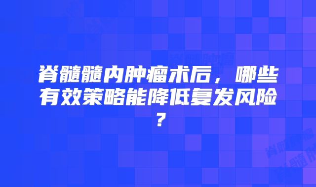 脊髓髓内肿瘤术后，哪些有效策略能降低复发风险？