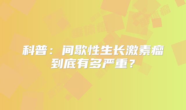 科普：间歇性生长激素瘤到底有多严重？