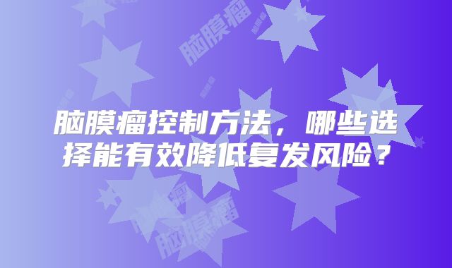 脑膜瘤控制方法，哪些选择能有效降低复发风险？