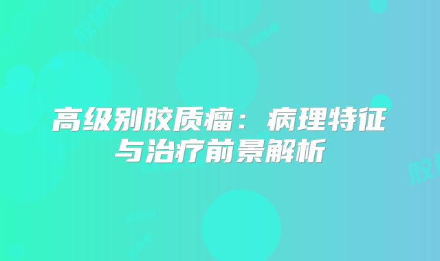 高级别胶质瘤：病理特征与治疗前景解析