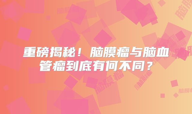 重磅揭秘！脑膜瘤与脑血管瘤到底有何不同？