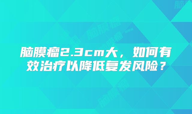 脑膜瘤2.3cm大，如何有效治疗以降低复发风险？