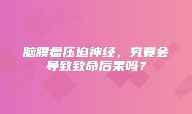 脑膜瘤压迫神经，究竟会导致致命后果吗？