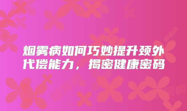 烟雾病如何巧妙提升颈外代偿能力，揭密健康密码