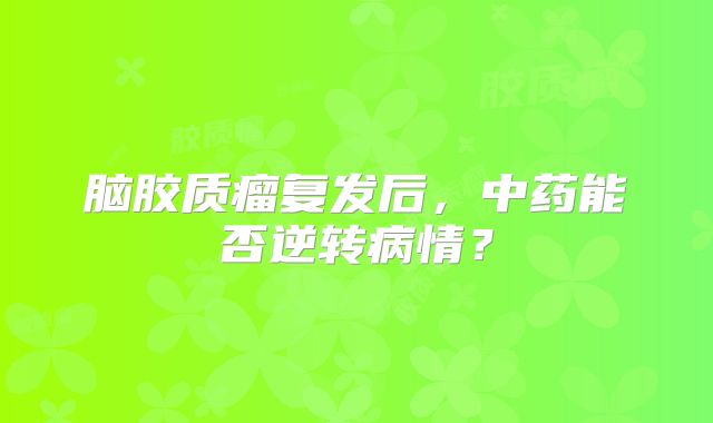 脑胶质瘤复发后，中药能否逆转病情？