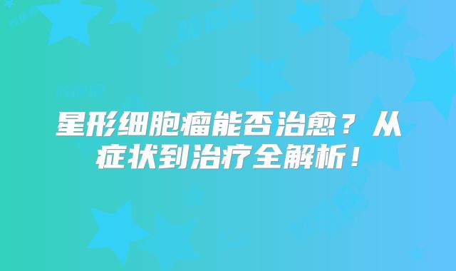 星形细胞瘤能否治愈？从症状到治疗全解析！