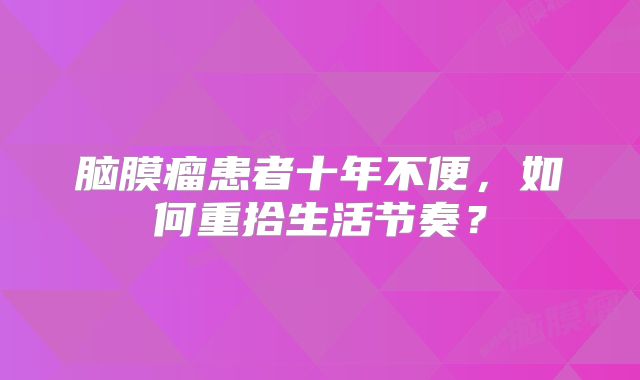 脑膜瘤患者十年不便，如何重拾生活节奏？
