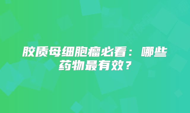 胶质母细胞瘤必看：哪些药物最有效？