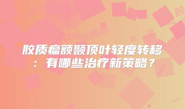 胶质瘤额颞顶叶轻度转移：有哪些治疗新策略？