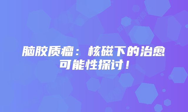 脑胶质瘤：核磁下的治愈可能性探讨！