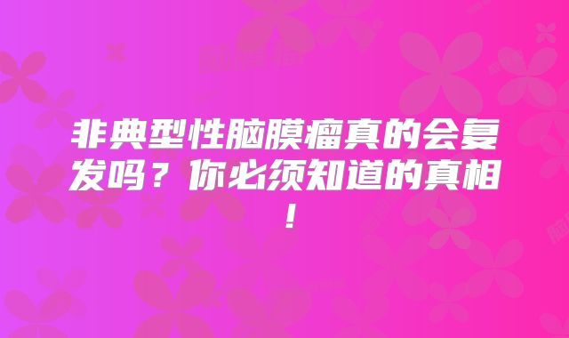 非典型性脑膜瘤真的会复发吗？你必须知道的真相！