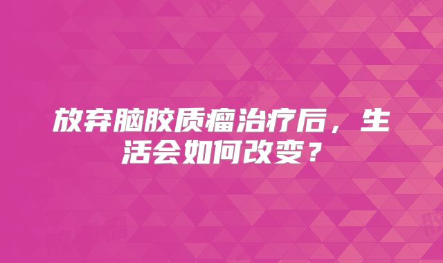 放弃脑胶质瘤治疗后，生活会如何改变？
