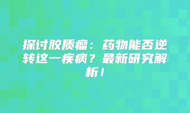 探讨胶质瘤：药物能否逆转这一疾病？最新研究解析！