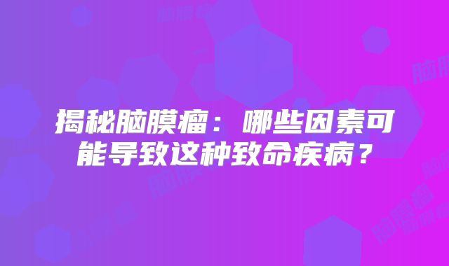 揭秘脑膜瘤：哪些因素可能导致这种致命疾病？