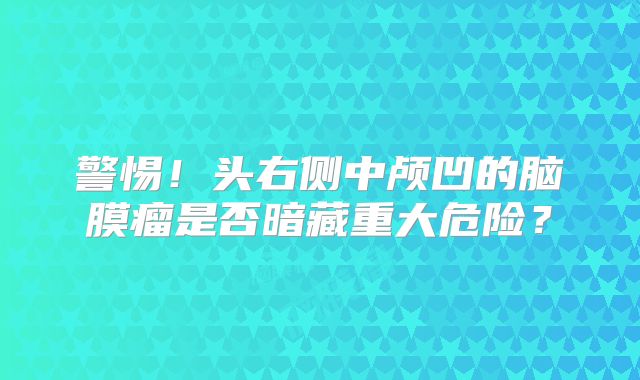 警惕！头右侧中颅凹的脑膜瘤是否暗藏重大危险？