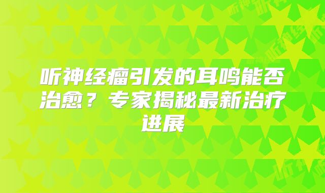 听神经瘤引发的耳鸣能否治愈？专家揭秘最新治疗进展