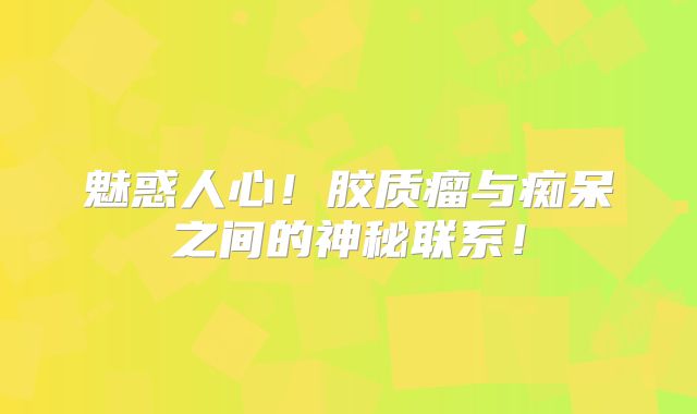 魅惑人心！胶质瘤与痴呆之间的神秘联系！