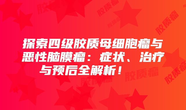 探索四级胶质母细胞瘤与恶性脑膜瘤：症状、治疗与预后全解析！  