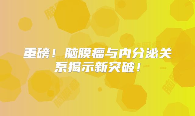 重磅！脑膜瘤与内分泌关系揭示新突破！