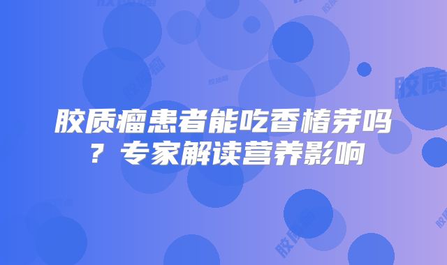 胶质瘤患者能吃香椿芽吗？专家解读营养影响